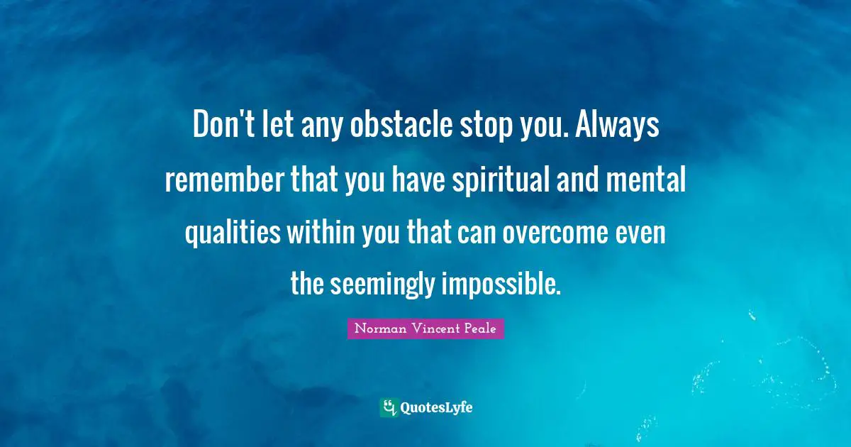 Don't let any obstacle stop you. Always remember that you have spiritual and mental qualities within you that can overcome even the seemingly impossible.