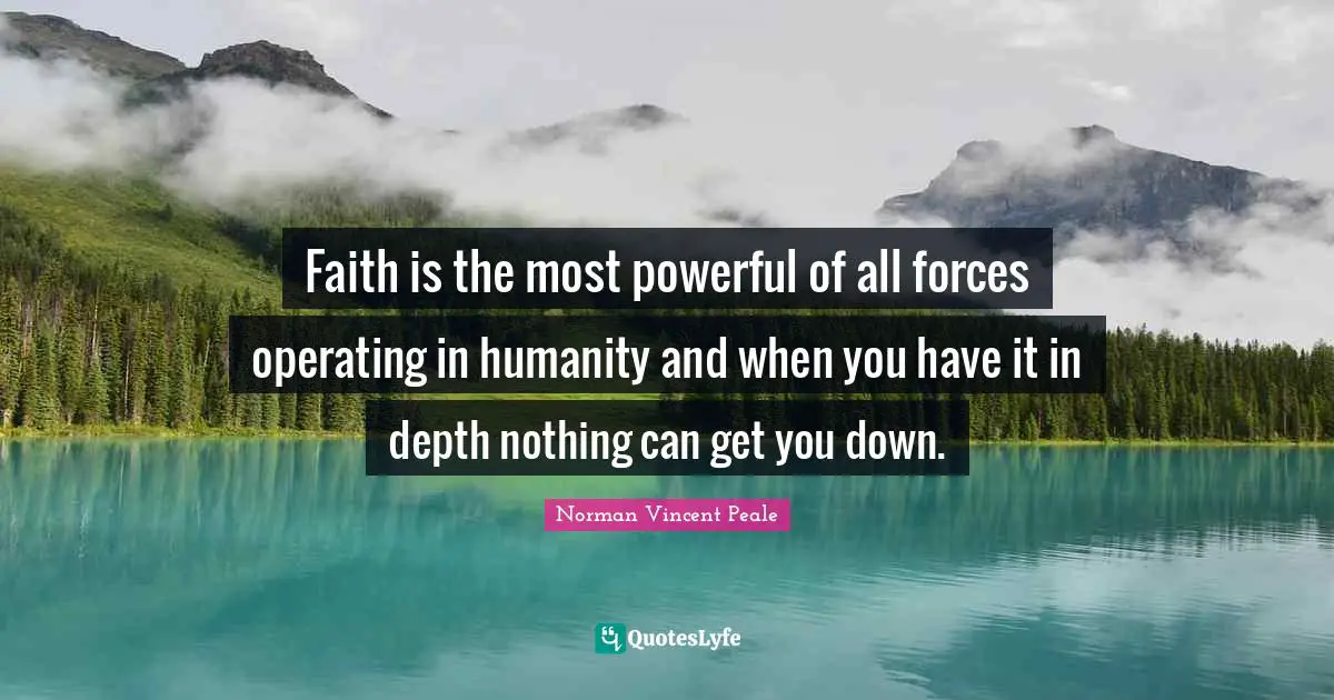 Norman Vincent Peale Quotes: "Faith is the most powerful of all forces operating in humanity and when you have it in depth nothing can get you down."