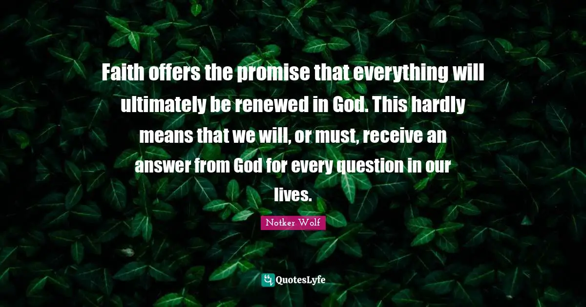 Faith offers the promise that everything will ultimately be renewed in God. This hardly means that we will, or must, receive an answer from God for every question in our lives.