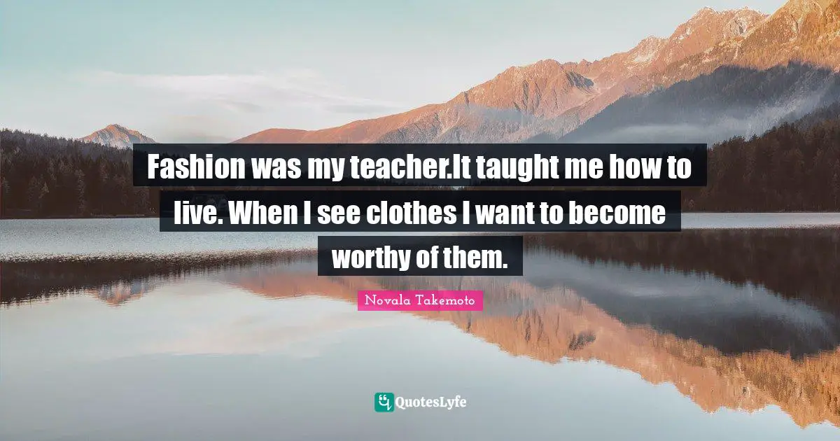 Fashion was my teacher.It taught me how to live. When I see clothes I want to become worthy of them.