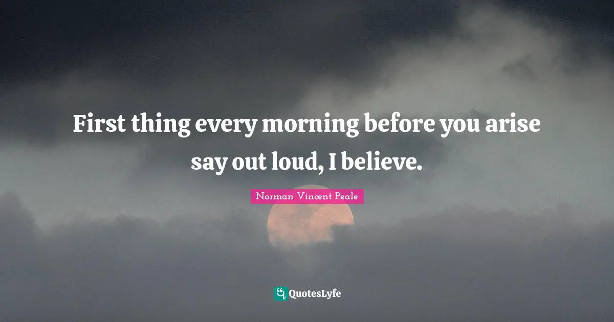 First thing every morning before you arise say out loud, I believe.