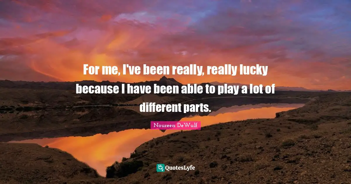 For me, I've been really, really lucky because I have been able to play a lot of different parts.