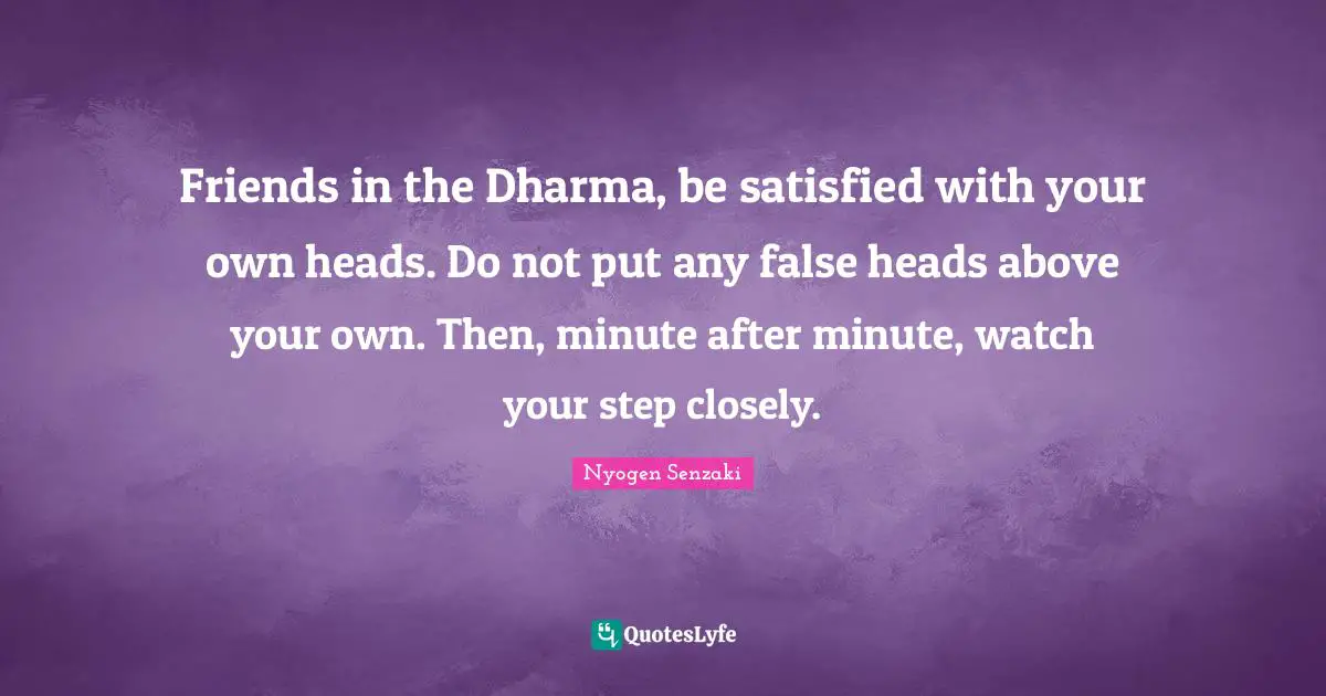 Friends in the Dharma, be satisfied with your own heads. Do not put any false heads above your own. Then, minute after minute, watch your step closely.