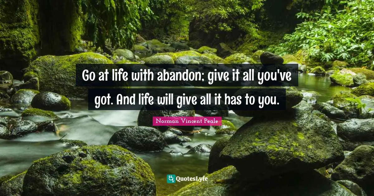 Go at life with abandon; give it all you've got. And life will give all it has to you.