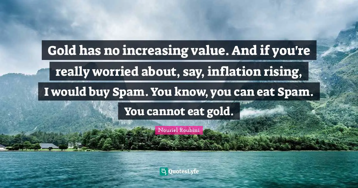Gold has no increasing value. And if you're really worried about, say, inflation rising, I would buy Spam. You know, you can eat Spam. You cannot eat gold.