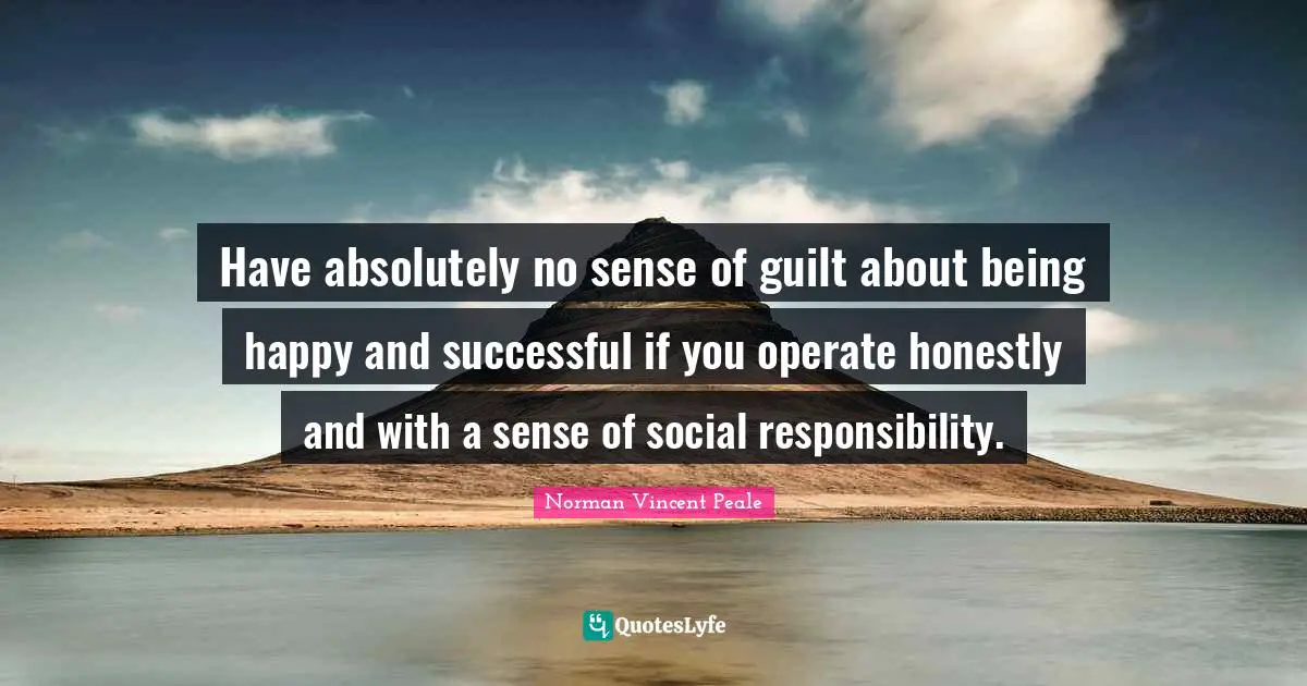 Have absolutely no sense of guilt about being happy and successful if you operate honestly and with a sense of social responsibility.