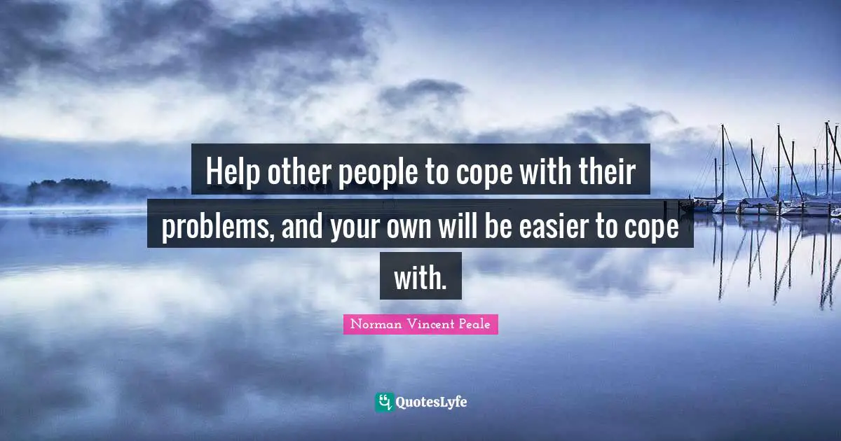Help other people to cope with their problems, and your own will be easier to cope with.