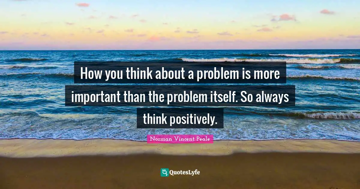 Norman Vincent Peale Quotes: "How you think about a problem is more important than the problem itself. So always think positively."
