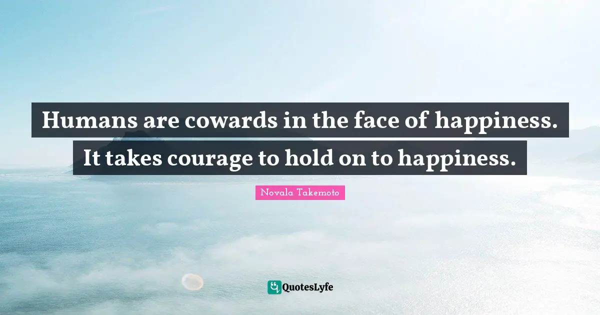 Humans are cowards in the face of happiness. It takes courage to hold on to happiness.