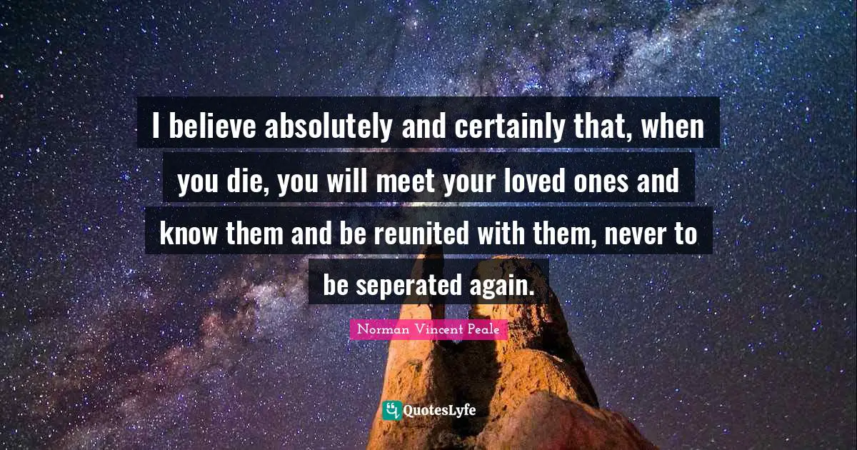 I believe absolutely and certainly that, when you die, you will meet your loved ones and know them and be reunited with them, never to be seperated again.