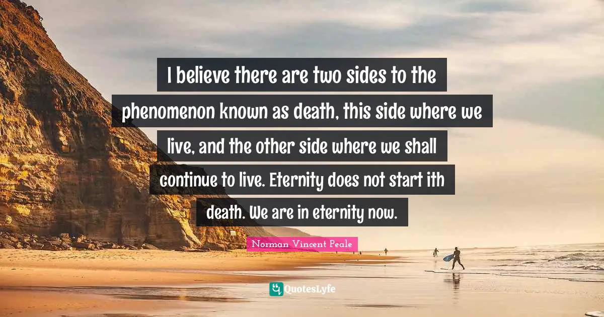 I believe there are two sides to the phenomenon known as death, this side where we live, and the other side where we shall continue to live. Eternity does not start ith death. We are in eternity now.