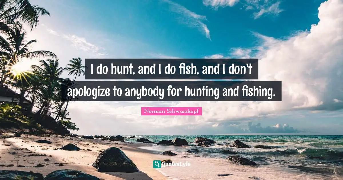 I do hunt, and I do fish, and I don't apologize to anybody for hunting and fishing.