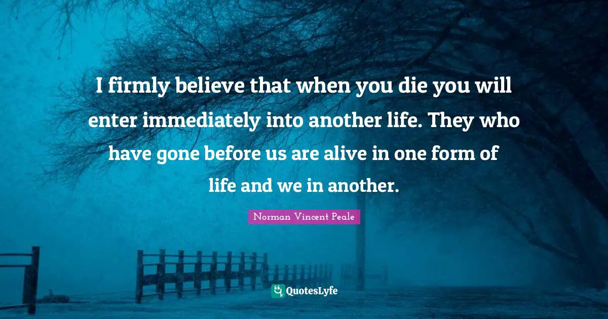 I firmly believe that when you die you will enter immediately into another life. They who have gone before us are alive in one form of life and we in another.