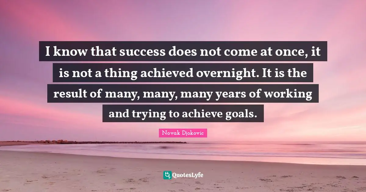 I know that success does not come at once, it is not a thing achieved overnight. It is the result of many, many, many years of working and trying to achieve goals.