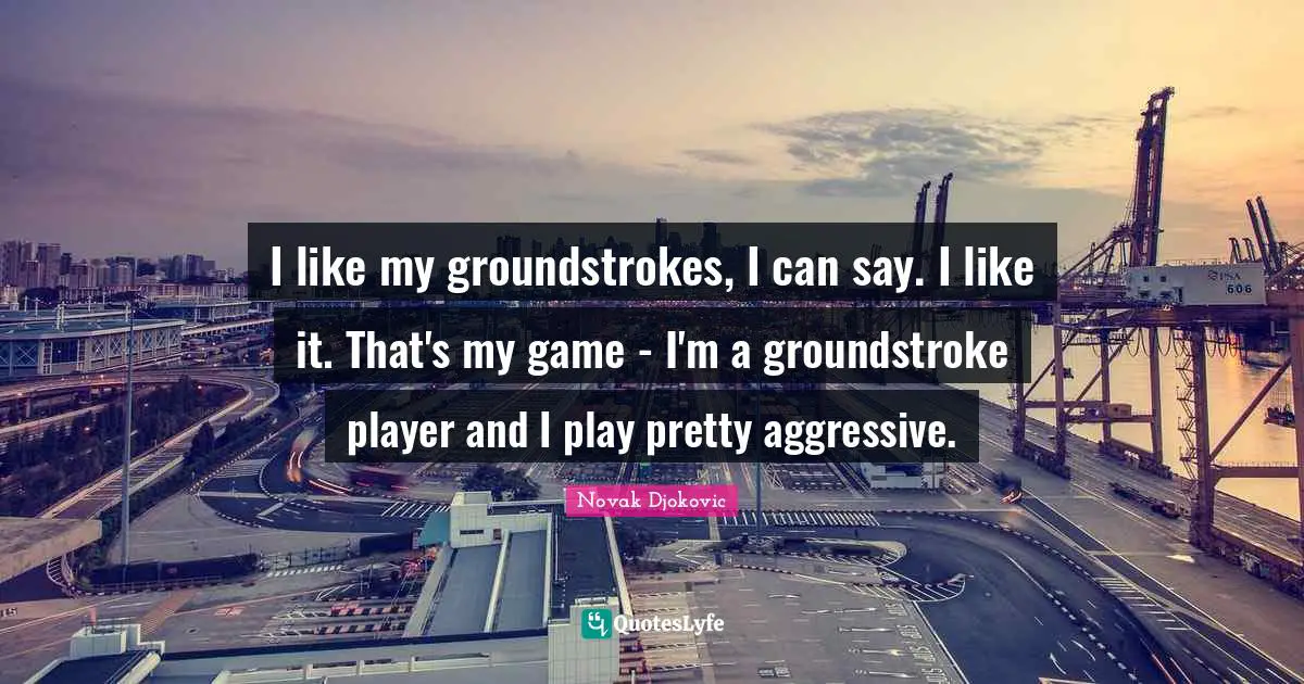 I like my groundstrokes, I can say. I like it. That's my game - I'm a groundstroke player and I play pretty aggressive.