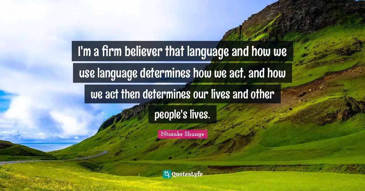 I'm a firm believer that language and how we use language determines how we act, and how we act then determines our lives and other people's lives.