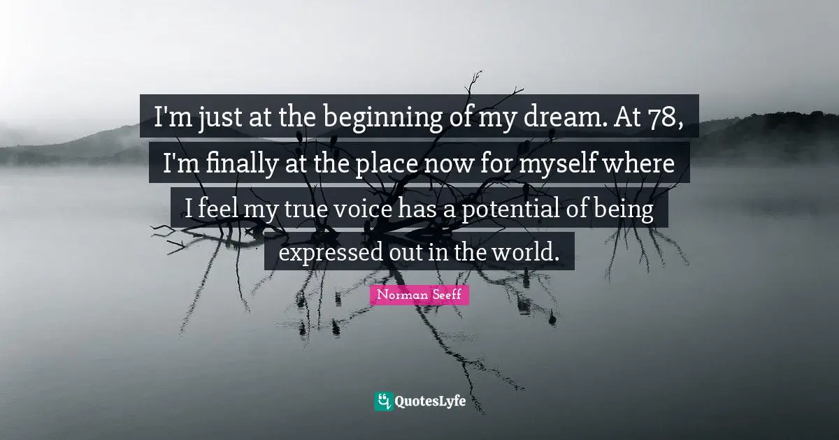 I'm just at the beginning of my dream. At 78, I'm finally at the place now for myself where I feel my true voice has a potential of being expressed out in the world.