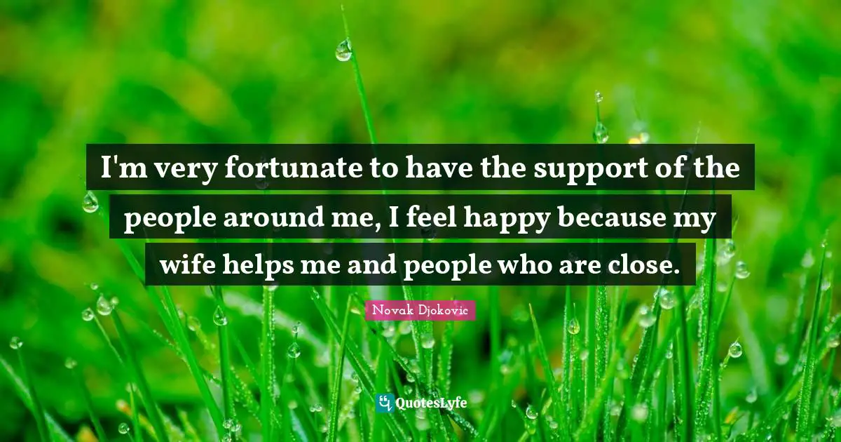I'm very fortunate to have the support of the people around me, I feel happy because my wife helps me and people who are close.