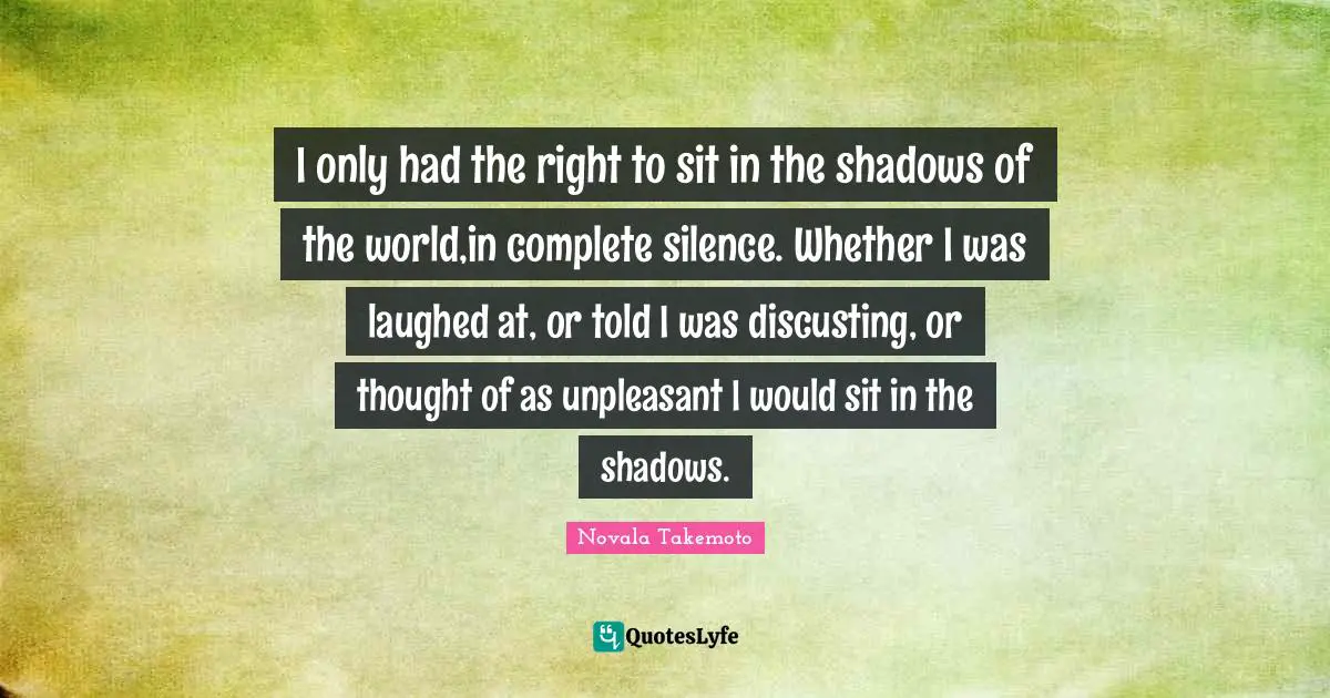 I only had the right to sit in the shadows of the world,in complete silence. Whether I was laughed at, or told I was discusting, or thought of as unpleasant I would sit in the shadows.