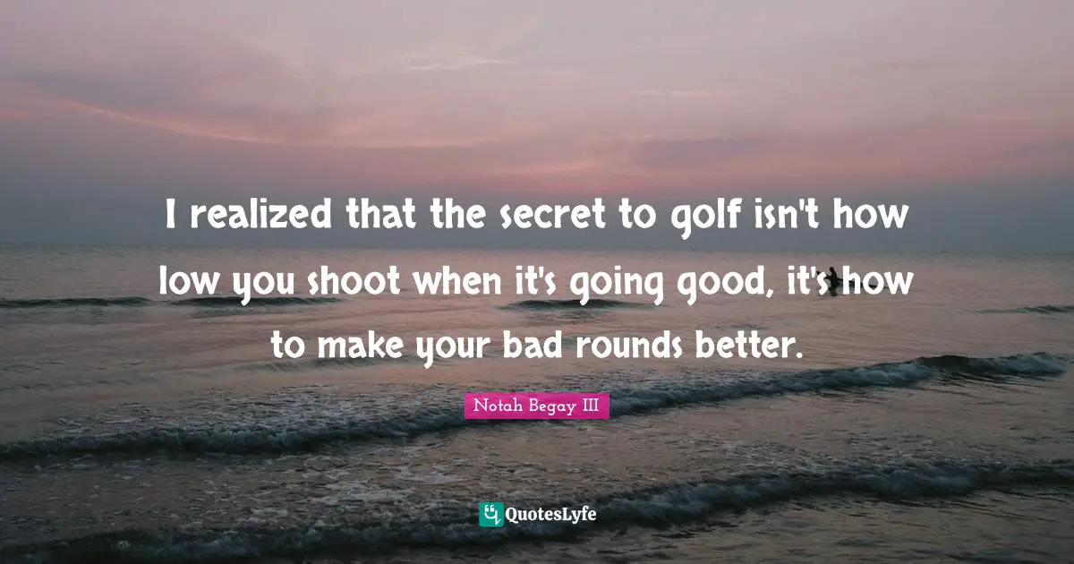 I realized that the secret to golf isn't how low you shoot when it's going good, it's how to make your bad rounds better.
