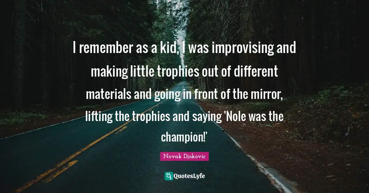 I remember as a kid, I was improvising and making little trophies out of different materials and going in front of the mirror, lifting the trophies and saying 'Nole was the champion!'