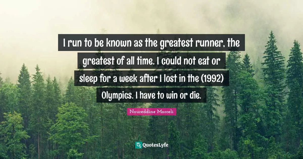 I run to be known as the greatest runner, the greatest of all time. I could not eat or sleep for a week after I lost in the (1992) Olympics. I have to win or die.