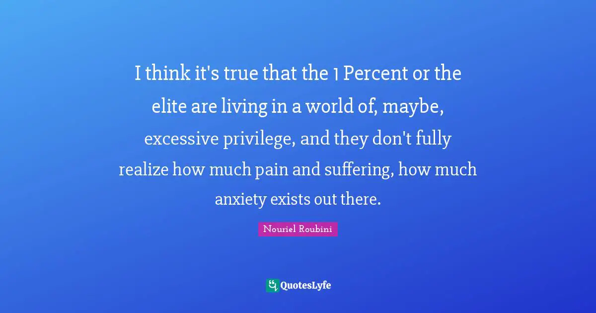 I think it's true that the 1 Percent or the elite are living in a world of, maybe, excessive privilege, and they don't fully realize how much pain and suffering, how much anxiety exists out there.
