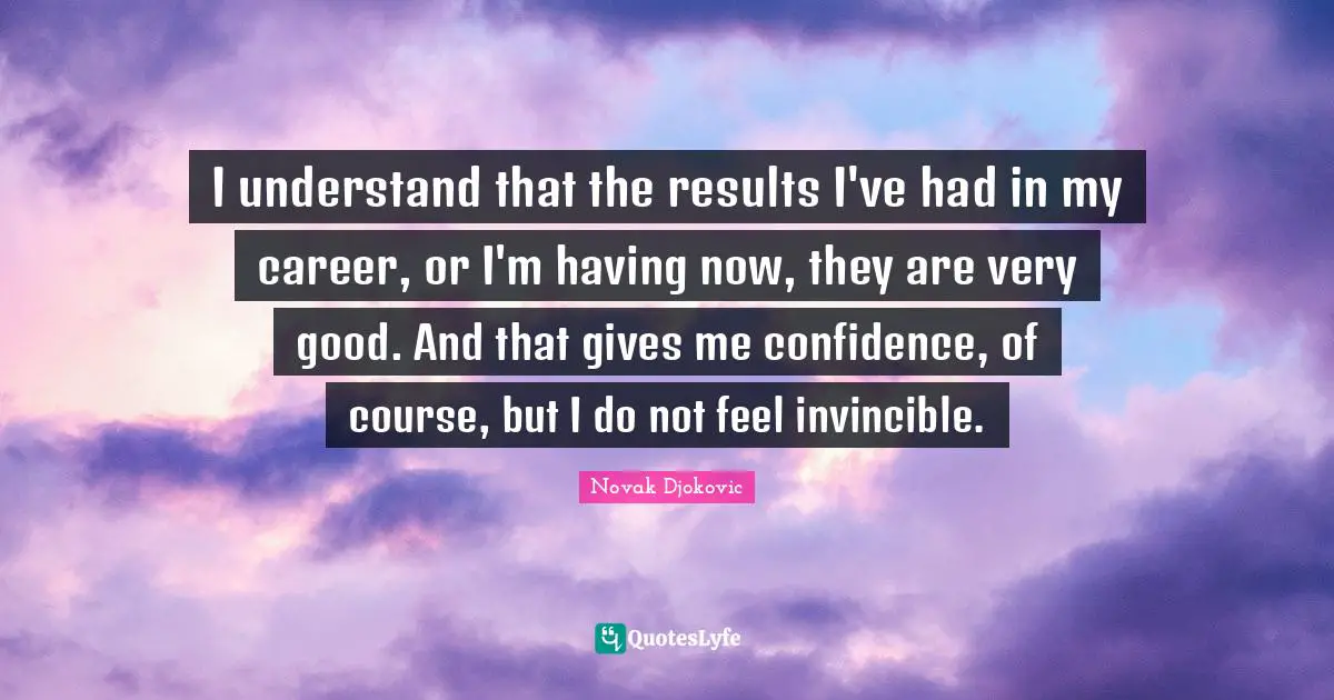 I understand that the results I've had in my career, or I'm having now, they are very good. And that gives me confidence, of course, but I do not feel invincible.