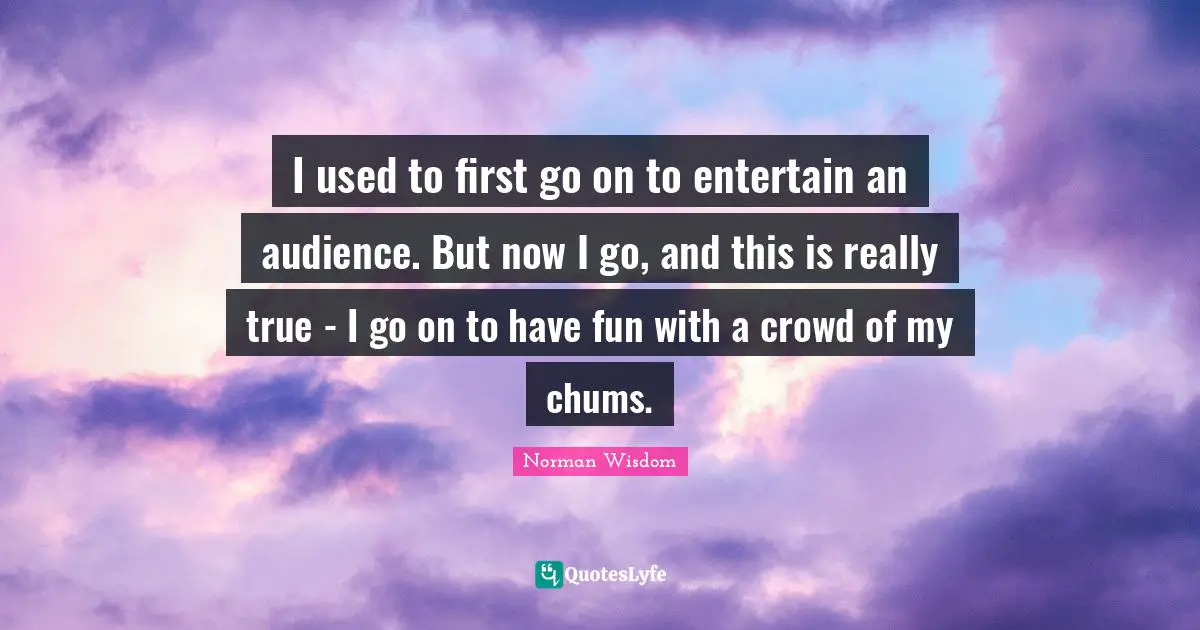 I used to first go on to entertain an audience. But now I go, and this is really true - I go on to have fun with a crowd of my chums.