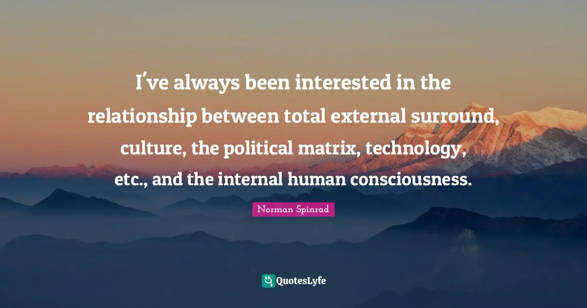 Norman Spinrad Quotes: "I've always been interested in the relationship between total external surround, culture, the political matrix, technology, etc., and the internal human consciousness."