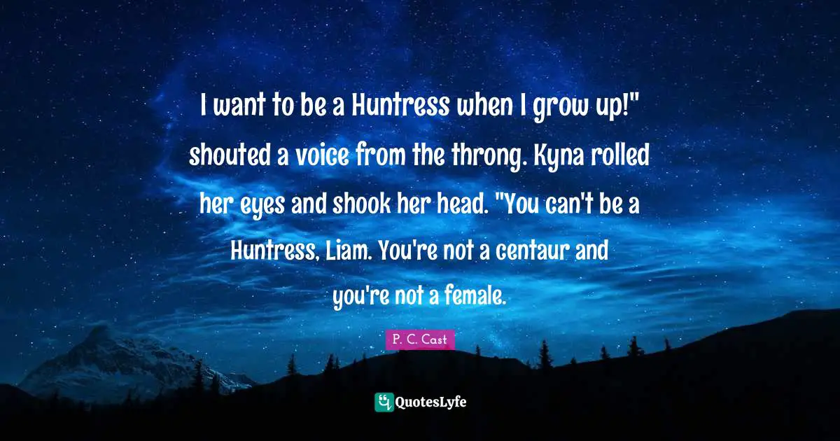 P.C. Cast Quotes: "I want to be a Huntress when I grow up!" shouted a voice from the throng. Kyna rolled her eyes and shook her head. "You can't be a Huntress, Liam. You're not a centaur and you're not a female."