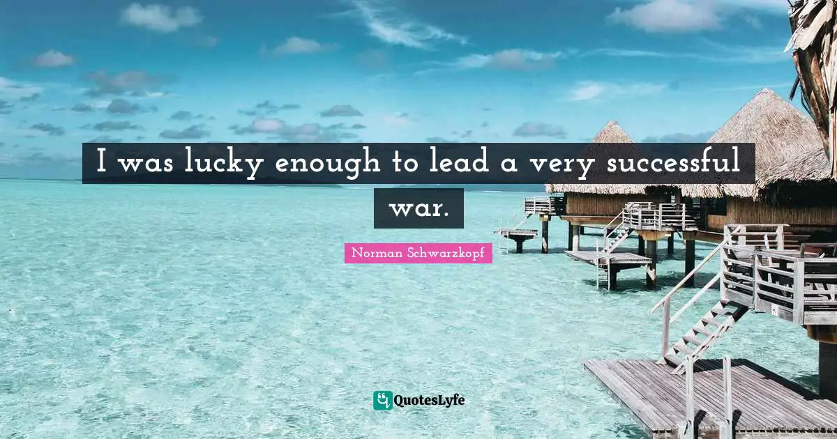 I was lucky enough to lead a very successful war.