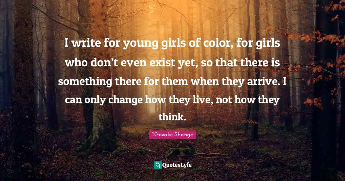 I write for young girls of color, for girls who don’t even exist yet, so that there is something there for them when they arrive. I can only change how they live, not how they think.