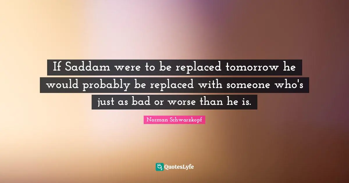 If Saddam were to be replaced tomorrow he would probably be replaced with someone who's just as bad or worse than he is.