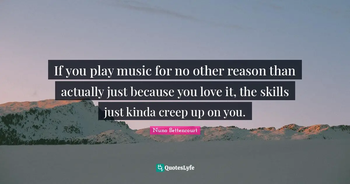 If you play music for no other reason than actually just because you love it, the skills just kinda creep up on you.