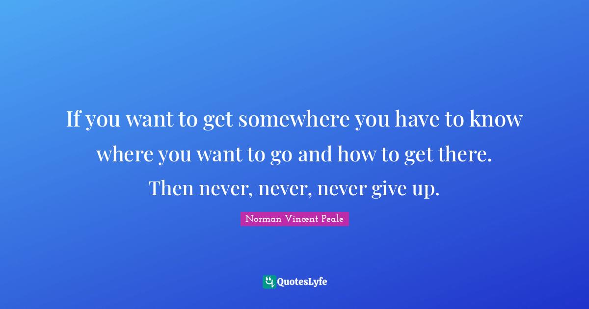 Norman Vincent Peale Quotes: "If you want to get somewhere you have to know where you want to go and how to get there. Then never, never, never give up."