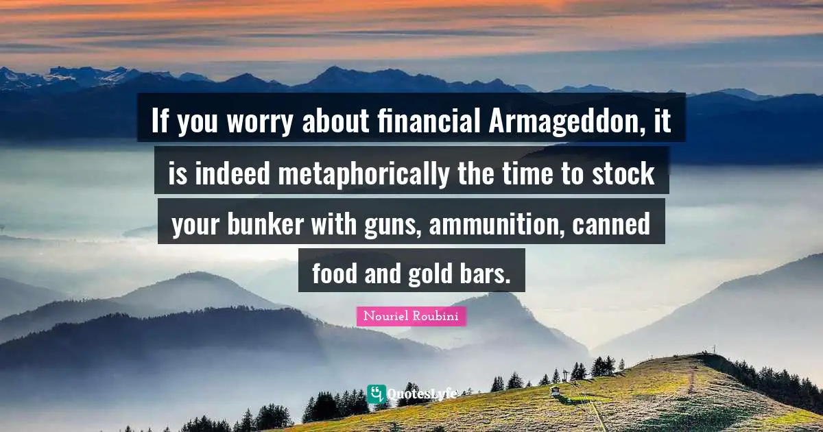 Nouriel Roubini Quotes: "If you worry about financial Armageddon, it is indeed metaphorically the time to stock your bunker with guns, ammunition, canned food and gold bars."