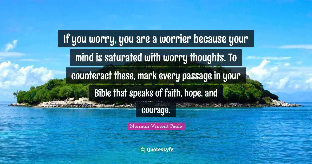 If you worry, you are a worrier because your mind is saturated with worry thoughts. To counteract these, mark every passage in your Bible that speaks of faith, hope, and courage.