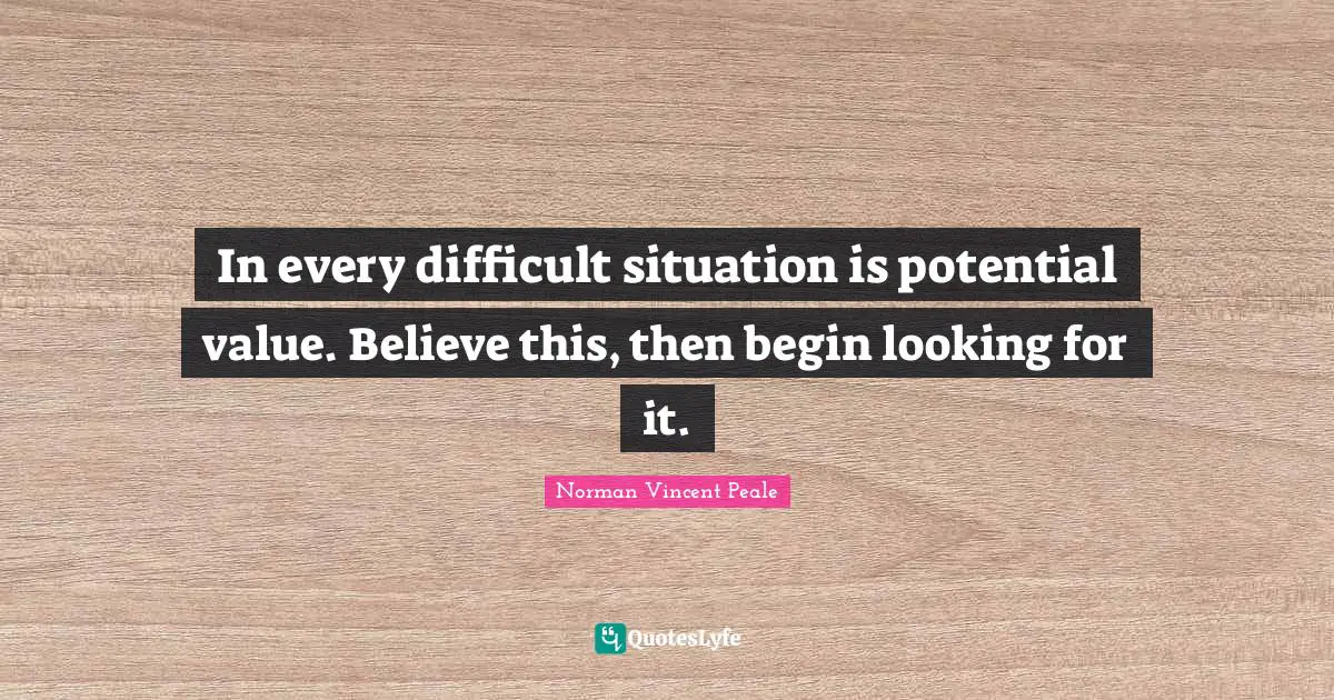 In every difficult situation is potential value. Believe this, then begin looking for it.