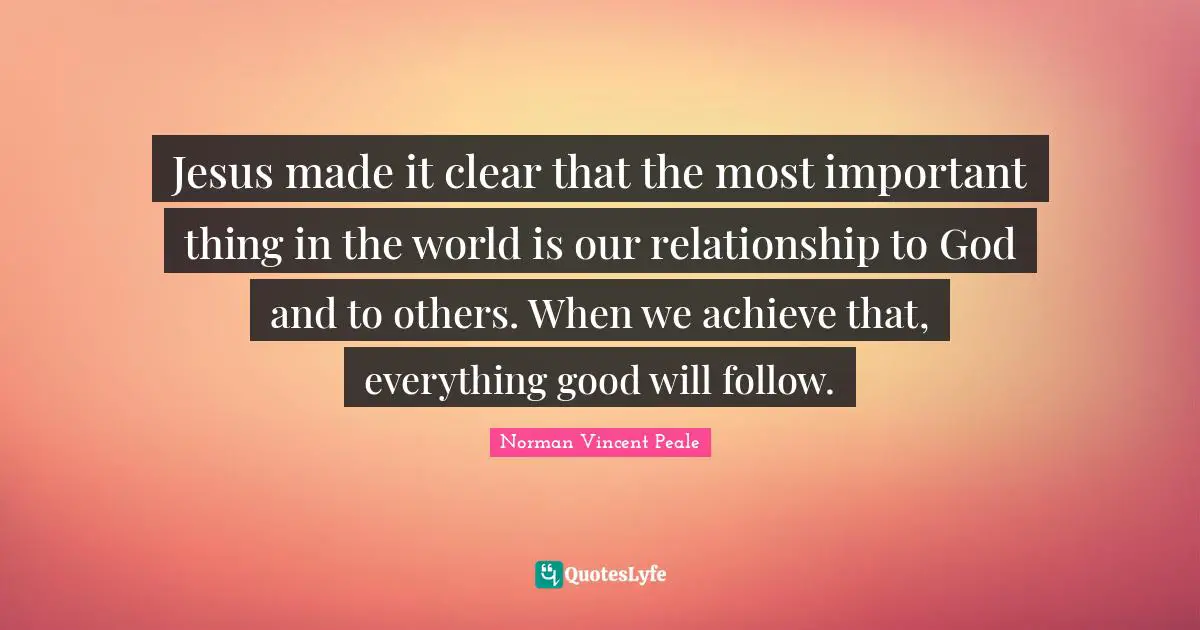 Jesus made it clear that the most important thing in the world is our relationship to God and to others. When we achieve that, everything good will follow.