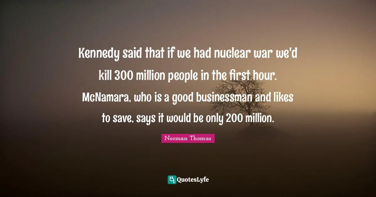 Kennedy said that if we had nuclear war we'd kill 300 million people in the first hour. McNamara, who is a good businessman and likes to save, says it would be only 200 million.