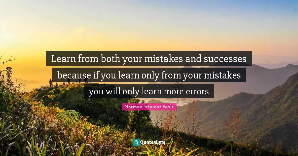 Learn from both your mistakes and successes because if you learn only from your mistakes you will only learn more errors