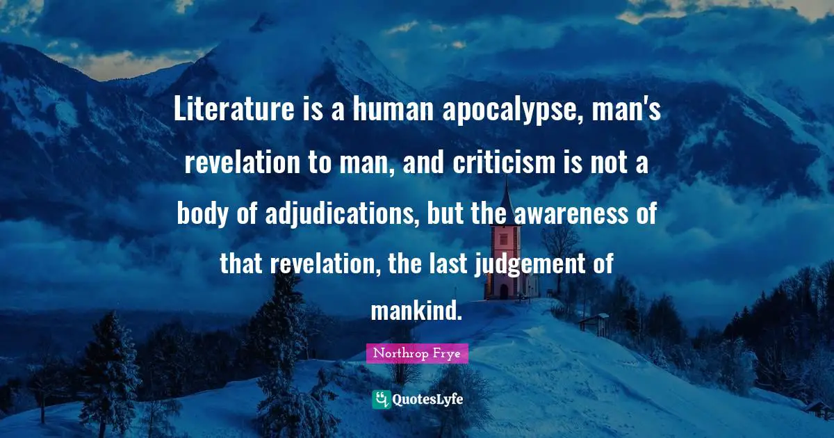 Literature is a human apocalypse, man's revelation to man, and criticism is not a body of adjudications, but the awareness of that revelation, the last judgement of mankind.