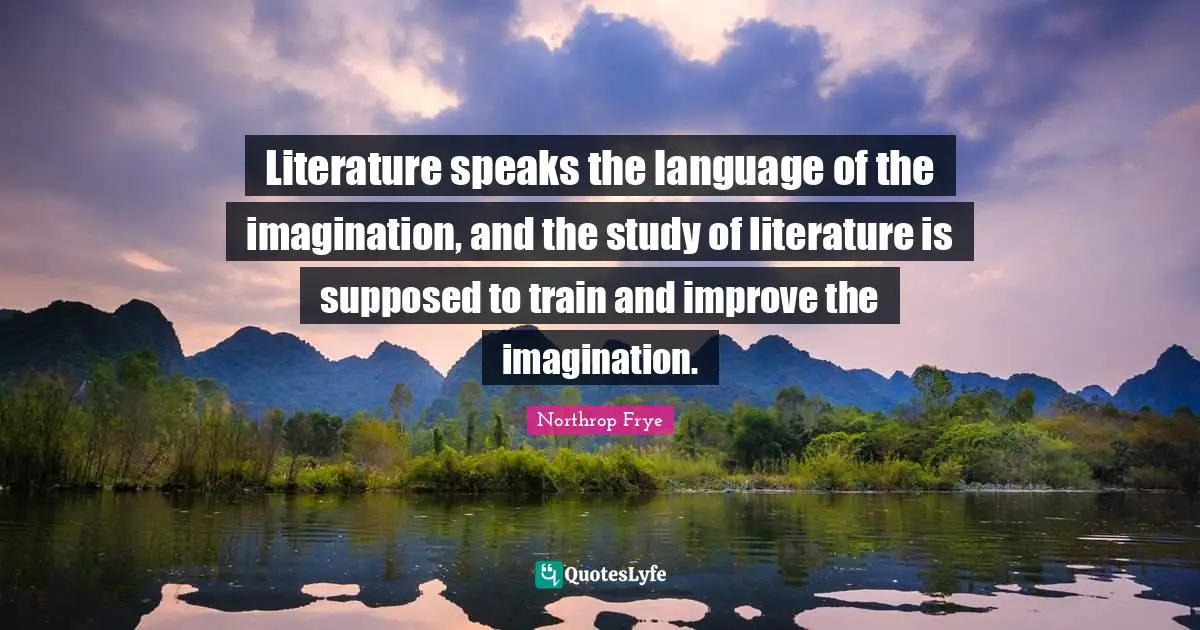 Literature speaks the language of the imagination, and the study of literature is supposed to train and improve the imagination.