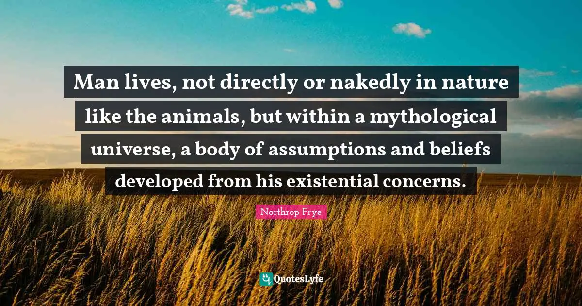 Man lives, not directly or nakedly in nature like the animals, but within a mythological universe, a body of assumptions and beliefs developed from his existential concerns.