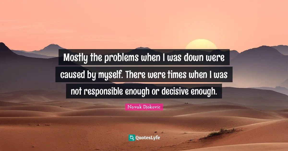 Mostly the problems when I was down were caused by myself. There were times when I was not responsible enough or decisive enough.