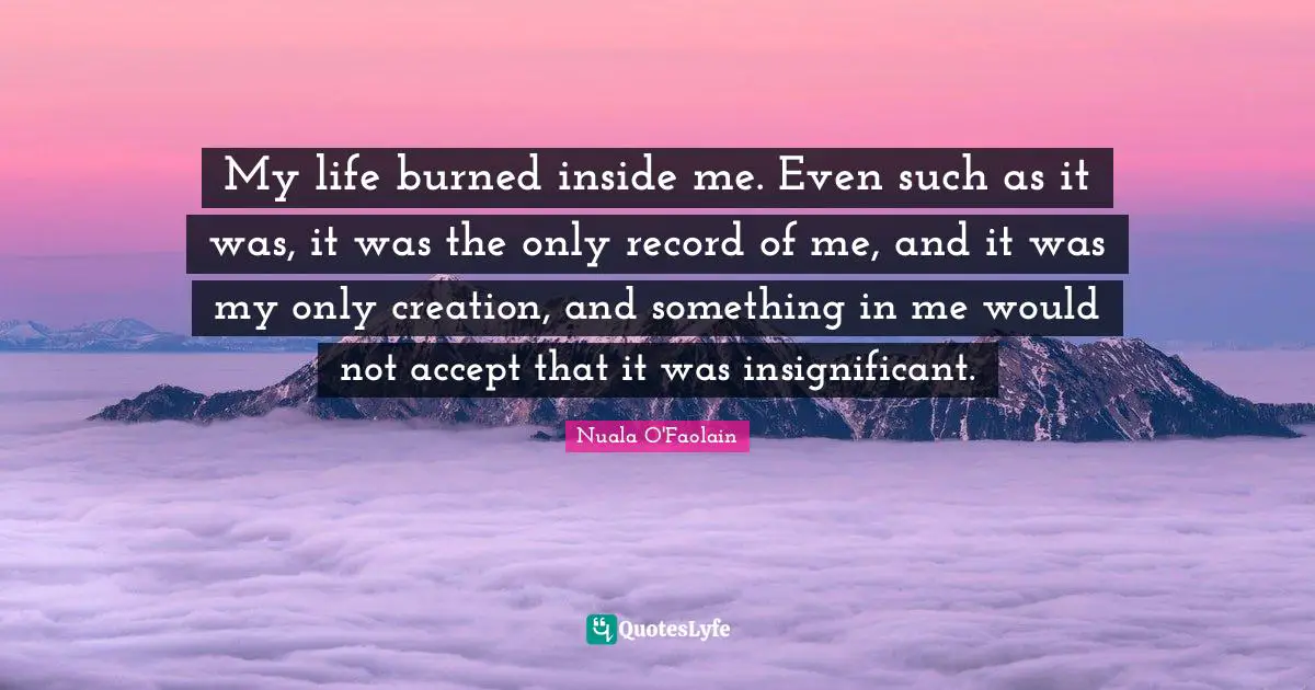 My life burned inside me. Even such as it was, it was the only record of me, and it was my only creation, and something in me would not accept that it was insignificant.