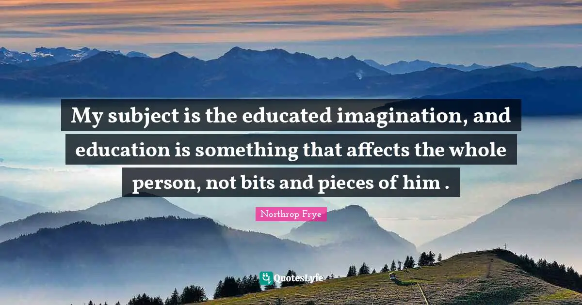 My subject is the educated imagination, and education is something that affects the whole person, not bits and pieces of him .
