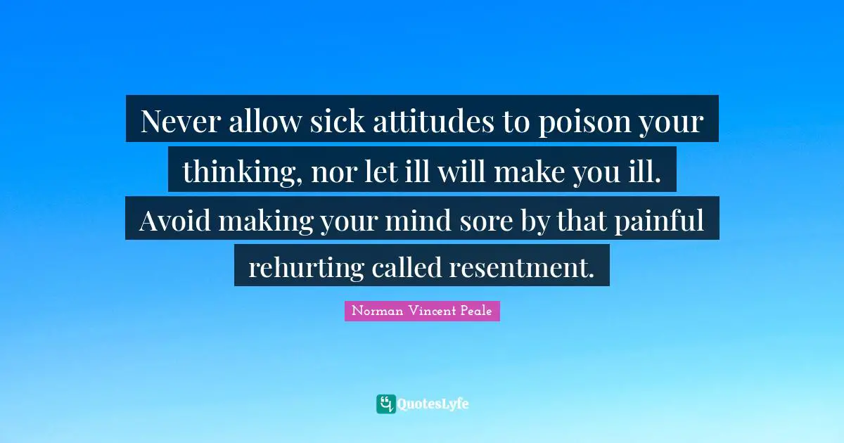 Never allow sick attitudes to poison your thinking, nor let ill will make you ill. Avoid making your mind sore by that painful rehurting called resentment.
