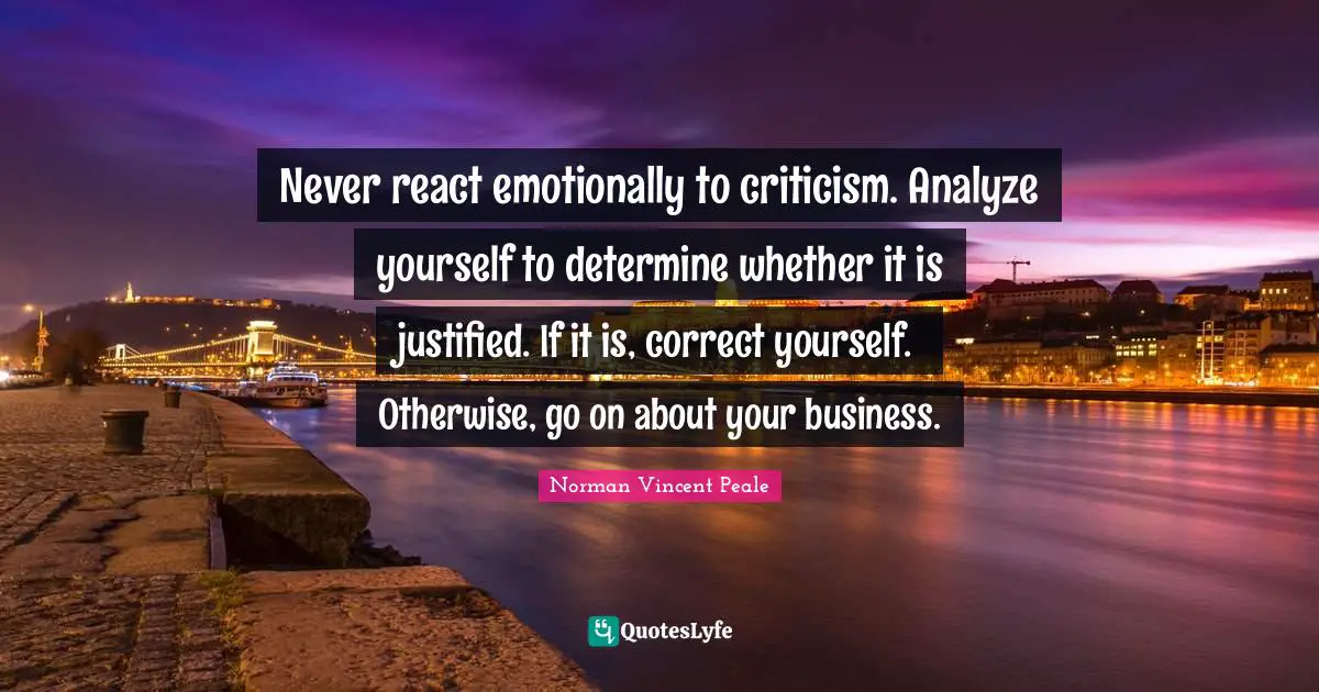 Never react emotionally to criticism. Analyze yourself to determine whether it is justified. If it is, correct yourself. Otherwise, go on about your business.